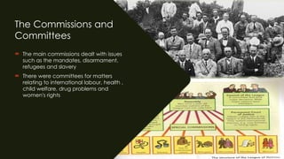 The Commissions and
Committees
 The main commissions dealt with issues
such as the mandates, disarmament,
refugees and slavery
 There were committees for matters
relating to international labour, health ,
child welfare, drug problems and
women's rights
 