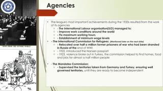 Agencies
• The league's most important achievements during the 1920s resulted from the work
of its agencies
o - The International Labour organisation(ILO) managed to:
o - Improve work conditions around the world
o - Fix maximum working hours
o - Establishment of minimum wage levels
• - The International Commission for Refugees: (Mentioned later on the next slide)
o - Relocated over half a million former prisoners of war who had been stranded
in Russia at the end of WWI
o - 1922, introduced the Nansen passport
o - 1923, violence broke out in Turkey, the commission helped to find homes, food
and jobs for almost a half million people
• - The Mandates Commission:
o - Supervised the territories taken from Germany and Turkey, ensuring well
governed territories, until they are ready to become independent
 