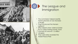 The League and
Immigration
• The commission helped resettle
former prisoners of war stranded
in Russia
• They introduced the Nansen
passport
• They helped when violence broke
out in Turkey finding homes, food
and jobs for around 1.5 million
refugees
• They were later awarded the
Nobel Peace Prize
 