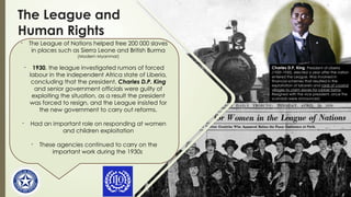 The League and
Human Rights
- The League of Nations helped free 200 000 slaves
in places such as Sierra Leone and British Burma
(Modern Myanmar)
- 1930, the league investigated rumors of forced
labour in the independent Africa state of Liberia,
concluding that the president, Charles D.P. King
and senior government officials were guilty of
exploiting the situation, as a result the president
was forced to resign, and the League insisted for
the new government to carry out reforms.
- Had an important role on responding at women
and children exploitation
- These agencies continued to carry on the
important work during the 1930s
Charles D.P. King, President of Liberia
(1920-1930), elected a year after the nation
entered the League. Was involved in
financial schemes that resulted in the
exploitation of laborers and raids of coastal
villages to claim slaves for rubber farms.
Resigned with the vice president, once the
scandals were announced.
 