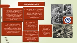 1. The League of Nations aimed
to actively work towards
improving relations between
member states and the lives of
their citizens, this would be
achieved through the
promotion for improvement of
Public Health
THE LEAGUE & HEALTH
 2. Agencies begun the process
of finding preventions for
diseases such as Malaria &
Leprosy, while others such as
"THE INTERNATIONAL LABOUR
ORGANISATION" provided
sickness benefits
 5. 1923 violence erupted in
Turkey, leaving at least 1.5 M
refugees. The HEALTH
ORGANISATION worked closely
with other agencies to prevent
the spread of diseases like
Typhoid and Cholera
 6. The HEALTH
ORGANISATION was
successful in
combating a typhus
epidemic in Russia
 4. A noteworthy
accomplishment of the
HEALTH ORGANISATION
is the
successful investigation
on the causes
& prevention of
epidemics
 3. Vaccines were
introduced
worldwide for
diseases such as
tuberculosis,
diphtheria &
tetanus
 