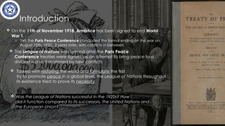 Introduction
 On the 11th of November 1918, Armistice has been signed to end World
War 1.
o Yet, the Paris Peace Conference concluded the formal ending on the war on
August 10th, 1920, 2 years later, with conflicts in between
 The League of Nations was formed after the Paris Peace
Conference treaties were signed, as an attempt to bring peace to a
divided world, threatened by new conflicts ​
​
 Tasked with restoring the world and formulate the first
try to promote peace in a global level, the League of Nations throughout
its existence tried to prove its necessity​
​
 Was the League of Nations successful in the 1920s? How
did it function compared to its successors, the United Nations and
the European Union?​
 