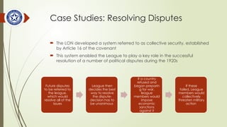Case Studies: Resolving Disputes
 The LON developed a system referred to as collective security, established
by Article 16 of the covenant
 This system enabled the League to play a key role in the successful
resolution of a number of political disputes during the 1920s
Future disputes
to be referred to
the league,
which would
resolve all of the
issues
League then
decides the best
way to resolve
the dispute-
decision has to
be unanimous
If a country
refused and
began preparin
g for war,
league
members would
impose
economic
sanctions
against it
If these
failed, League
members would
collectively
threaten military
action
 
