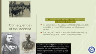 Consequences
of the incident
The Corfu incident exposed two fundamental
weaknesses of the LON
 As a member of the League of Nations Council, Italy
was able to prevent the League from taking any
action
 The League's decision was effectively overruled by
another body- the Council of Ambassadors
Greek Prime Minister Stylianos Gonatas and de
facto ruler Nikolaos Plastiras respectively, military
commanders, were forced to accept the ultimatum of
Mussolini while protesting to the LoN, while the Italian
committee refused to conversate the matter in the LoN
assembly
 