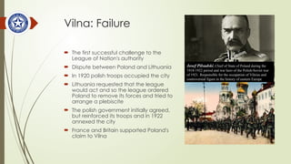 Vilna: Failure
 The first successful challenge to the
League of Nation's authority
 Dispute between Poland and Lithuania
 In 1920 polish troops occupied the city
 Lithuania requested that the league
would act and so the league ordered
Poland to remove its forces and tried to
arrange a plebiscite
 The polish government initially agreed,
but reinforced its troops and in 1922
annexed the city
 France and Britain supported Poland's
claim to Vilna
Josef Pilsudski, Chief of State of Poland during the
1918-1922 period and war hero of the Polish-Soviet war
of 1921. Responsible for the occupation of Vilnius and
controversial figure in the history of eastern Europe
 