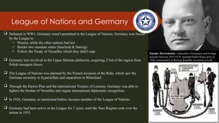 League of Nations and Germany
Gustav Stresemann, Chancellor of Germany and Foreign
minister between 1923-1929, awarded Nobel Peace prize in
1926, instrumental in Weimar Republic accession in LoN.
 Defeated in WW1, Germany wasn't permitted in the League of Nations. Germany was forced
by the League to
o Disarm, while the other nations had not
o Border two mandate states (Saarland & Danzig)
o Follow the Treaty of Versailles which they didn't sign
 Germany was involved in the Upper Silesian plebiscite, acquiring 2/3rd of the region from
Polish insurgent forces
 The League of Nations was alarmed by the French invasion of the Ruhr, which saw the
Germans economy to hyperinflate and separatism in Rhineland
 Through the Dawes Plan and the international Treaties of Locarno, Germany was able to
lighten the burden of Versailles and regain international diplomatic recognition.
 In 1926, Germany, as mentioned before, became member of the League of Nations
 Germany had been active in the League for 7 years, until the Nazi Regime took over the
nation in 1933.
 