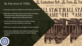 By the end of 1920s
• Increasing Japanese militarism and Tensions with China
• With the World Street Crash, on the 24th of October,,
Great Depression demolish global economy,
resentment against democratic governance
• Rise of authoritarian regimes in Poland, Greece,
Yugoslavia and rise of Nazism in Germany
• Red Terror becomes relevant again in US and Europe
• Death of Key politicians, like Gustav Stresemann and
Aristide Briand that kept balance in international
relations
 