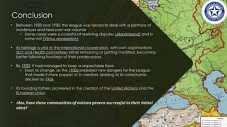 Conclusion
• Between 1920 and 1930, the league was forced to deal with a plethora of
incidences and heal post-war wounds
o Some cases were successful at resolving disputes (Aland Island) and in
some not (Vilnius annexation)
• Its heritage is vital to the international cooperation, with own organisations
(ILO and Health committee) either remaining or getting modified, becoming
better following footsteps of their predecessors
• By 1930, it had managed to keep a respectable face
o Soon to change, as the 1930s prepared new dangers for the League
that made it mere puppet of its creators, leading to its cataclysmic
decline by 1936
• Its founding fathers pioneered in the creation of the United Nations and the
European Union
• Alas, have these communities of nations proven successful to their initial
aims?
 