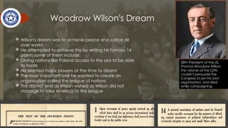 Woodrow Wilson's Dream
28th President of the US,
Thomas Woodrow Wilson
the visioner of the LON,
couldn't persuade the
Congress to join his own
organisation, and died
while campaigning.
 Wilson's dream was to achieve peace and justice all
over world
 He attempted to achieve this by writing his famous 14
points some of them include;
 Giving nations like Poland access to the sea to be able
to trade
 He wanted major powers at the time to disarm
 The most important one he wanted to create an
organisation called the league of nations
 This did not end as Wilson wished as Wilson did not
manage to take America to the league
 