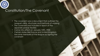 Constitution/The Covenant
• The covenant was a document that outlined the
League's aims ,structures and methods of working
• The covenant was included in each of the
separate peace treaties
• Came into effect on January 10th, 1920
• Certain states like France and United Kingdom
became members of the league by signing the
covenant
 