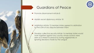Guardians of Peace
 Promote disarmament-Article 8
 Abolish secret diplomacy-Article 18
 Arbitration-Article 13 member states agreed to arbitration
by the LON of any dispute between them
 Develop collective security-Article 16 member states would
work together against any country whose actions were
seen as a threat to peace by acting aggressively or
ignoring decisions made by the League
 