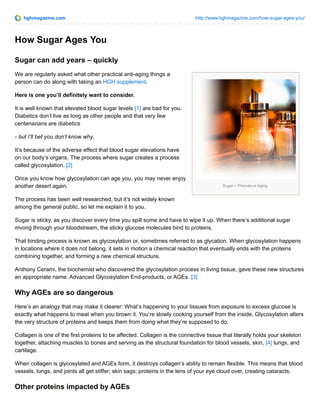hghmagazine.com http://www.hghmagazine.com/how-sugar-ages-you/
Sugar = Premature Aging
How Sugar Ages You
Sugar can add years – quickly
We are regularly asked what other practical anti-aging things a
person can do along with taking an HGH supplement.
Here is one you’ll definitely want to consider.
It is well known that elevated blood sugar levels [1] are bad for you.
Diabetics don’t live as long as other people and that very few
centenarians are diabetics
- but I’ll bet you don’t know why.
It’s because of the adverse effect that blood sugar elevations have
on our body’s organs. The process where sugar creates a process
called glycosylation. [2]
Once you know how glycosylation can age you, you may never enjoy
another desert again.
The process has been well researched, but it’s not widely known
among the general public, so let me explain it to you.
Sugar is sticky, as you discover every time you spill some and have to wipe it up. When there’s additional sugar
mvong through your bloodstream, the sticky glucose molecules bind to proteins.
That binding process is known as glycosylation or, sometimes referred to as glycation. When glycosylation happens
in locations where it does not belong, it sets in motion a chemical reaction that eventually ends with the proteins
combining together, and forming a new chemical structure.
Anthony Cerami, the biochemist who discovered the glycosylation process in living tissue, gave these new structures
an appropriate name: Advanced Glycosylation End-products, or AGEs. [3]
Why AGEs are so dangerous
Here’s an analogy that may make it clearer: What’s happening to your tissues from exposure to excess glucose is
exactly what happens to meat when you brown it. You’re slowly cooking yourself from the inside. Glycosylation alters
the very structure of proteins and keeps them from doing what they’re supposed to do.
Collagen is one of the first proteins to be affected. Collagen is the connective tissue that literally holds your skeleton
together, attaching muscles to bones and serving as the structural foundation for blood vessels, skin, [4] lungs, and
cartilage.
When collagen is glycosylated and AGEs form, it destroys collagen’s ability to remain flexible. This means that blood
vessels, lungs, and joints all get stiffer; skin sags; proteins in the lens of your eye cloud over, creating cataracts.
Other proteins impacted by AGEs
 