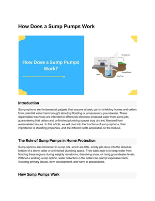 How Does a Sump Pumps Work
Introduction
Sump siphons are fundamental gadgets that assume a basic part in shielding homes and cellars
from potential water harm brought about by flooding or unnecessary groundwater. These
dependable machines are intended to effectively eliminate amassed water from sump pits,
guaranteeing that cellars and unfinished plumbing spaces stay dry and liberated from
water-related issues. In this article, we will dive into the functions of sump siphons, their
importance in shielding properties, and the different sorts accessible on the lookout.
The Role of Sump Pumps in Home Protection
Sump siphons are introduced in sump pits, which are little, empty pits dove into the absolute
bottom of a storm cellar or unfinished plumbing space. Their basic role is to keep water from
flooding these regions during weighty rainstorms, dissolving snow, or rising groundwater levels.
Without a working sump siphon, water collection in the cellar can prompt expensive harm,
including primary issues, form development, and harm to possessions.
How Sump Pumps Work
 