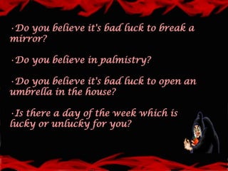 •Do you believe it's bad luck to break a
mirror?

•Do you believe in palmistry?

•Do you believe it's bad luck to open an
umbrella in the house?

•Is there a day of the week which is
lucky or unlucky for you?
 