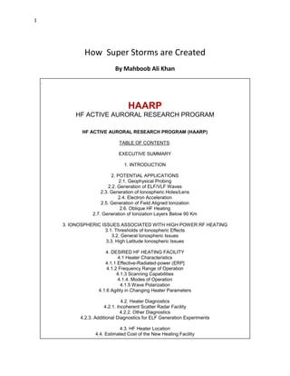 1

How Super Storms are Created
By Mahboob Ali Khan
.

HAARP
HF ACTIVE AURORAL RESEARCH PROGRAM
HF ACTIVE AURORAL RESEARCH PROGRAM (HAARP)
TABLE OF CONTENTS:
EXECUTIVE SUMMARY
1. INTRODUCTION
2. POTENTIAL APPLICATIONS
2.1. Geophysical Probing
2.2. Generation of ELF/VLF Waves
2.3. Generation of Ionospheric Holes/Lens
2.4. Electron Acceleration
2.5. Generation of Field Aligned Ionization
2.6. Oblique HF Heating
2.7. Generation of Ionization Layers Below 90 Km
3. IONOSPHERIC ISSUES ASSOCIATED WITH HIGH POWER RF HEATING
3.1. Thresholds of Ionospheric Effects
3.2. General Ionospheric Issues
3.3. High Latitude Ionospheric Issues
4. DESIRED HF HEATING FACILITY
4.1 Heater Characteristics
4.1.1 Effective-Radiated-power (ERP]
4.1.2 Frequency Range of Operation
4.1.3 Scanning Capabilities
4.1.4. Modes of Operation
4.1.5 Wave Polarization
4.1.6 Agility in Changing Heater Parameters
4.2. Heater Diagnostics
4.2.1. Incoherent Scatter Radar Facility
4.2.2. Other Diagnostics
4.2.3. Additional Diagnostics for ELF Generation Experiments
4.3. HF Heater Location
4.4. Estimated Cost of the New Heating Facility

 