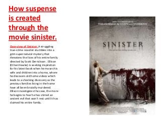 How suspense
is created
through the
movie sinister.
Over view of Sinister: A struggling
true-crime novelist stumbles into a
grim supernatural mystery that
threatens the lives of his entire family
directed by Scott Derrickson . Ellison
(Ethan Hawke) is seeking inspiration
for his latest book when he moves his
wife and children into a home, where
he discovers old home videos which
leads to a shocking discovery as the
previous families living in the home
have all been brutally murdered.
Ellison investigates the case, the more
he begins to fear he has stirred an
ancient evil that won't rest until it has
claimed his entire family.
 