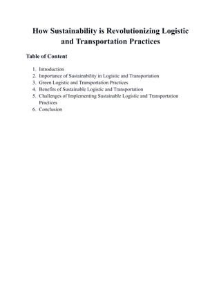 How Sustainability is Revolutionizing Logistic
and Transportation Practices
Table of Content
1. Introduction
2. Importance of Sustainability in Logistic and Transportation
3. Green Logistic and Transportation Practices
4. Benefits of Sustainable Logistic and Transportation
5. Challenges of Implementing Sustainable Logistic and Transportation
Practices
6. Conclusion
 