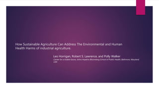 How Sustainable Agriculture Can Address The Environmental and Human
Health Harms of industrial agriculture.
Leo Horrigan, Robert S. Lawrence, and Polly Walker
Center for a livable future, Johns Hopkins Bloomberg School of Public Health, Baltimore, Maryland,
USA
 