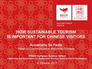 HOW SUSTAINABLE TOURISM
IS IMPORTANT FOR CHINESE VISITORS
Annamaria De Paola
Head of Communication Welcome Chinese
PM4SD European Summer School  
Leadership and Governance for Sustainable Tourism: Overtourism at Destinations
6 October 2017
 