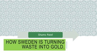 HOW SWEDEN IS TURNING
WASTE INTO GOLD.
Shams Patel
 