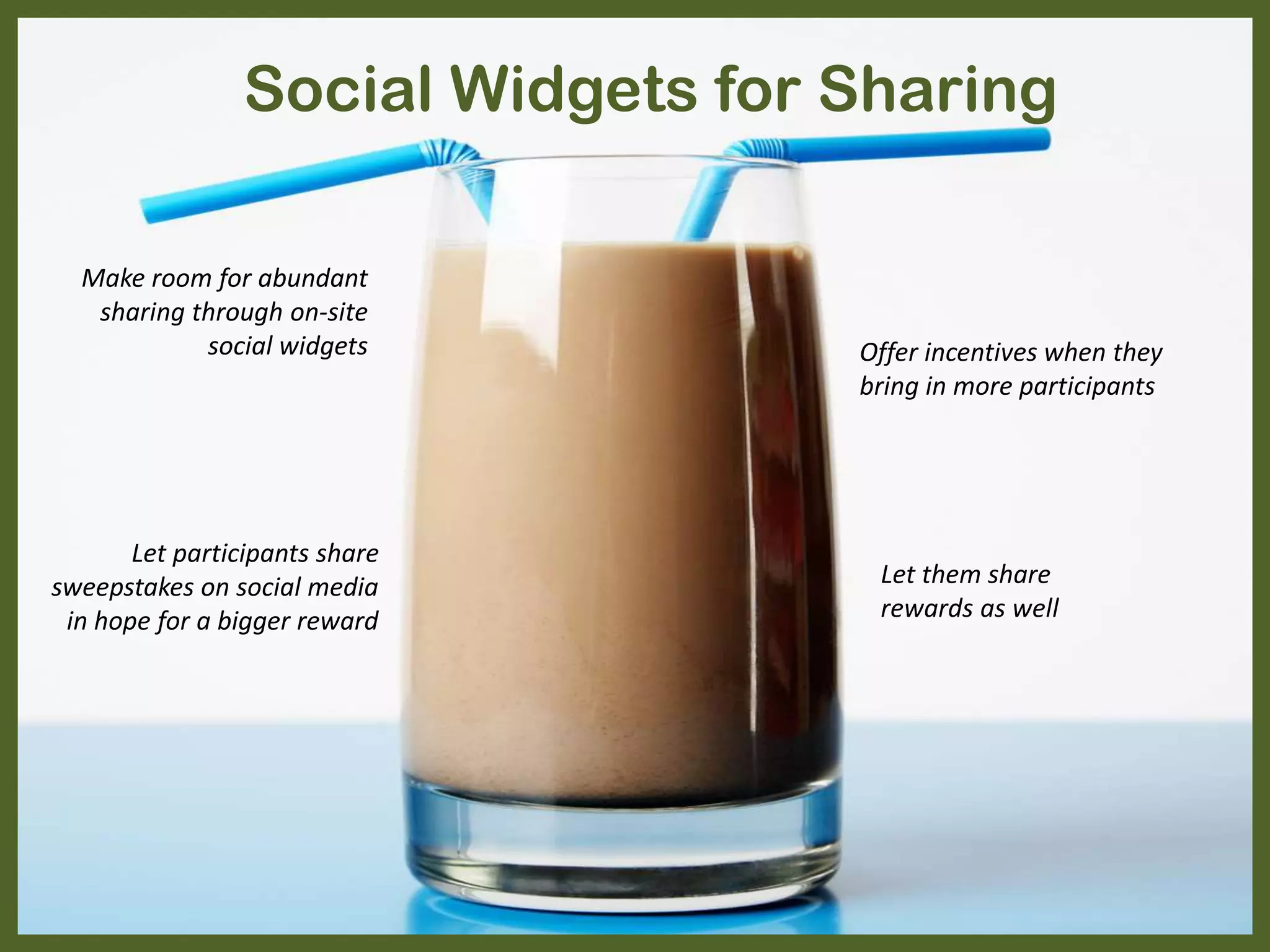 Social Widgets for Sharing
Let participants share
sweepstakes on social media
in hope for a bigger reward
Offer incentives when they
bring in more participants
Let them share
rewards as well
Make room for abundant
sharing through on-site
social widgets