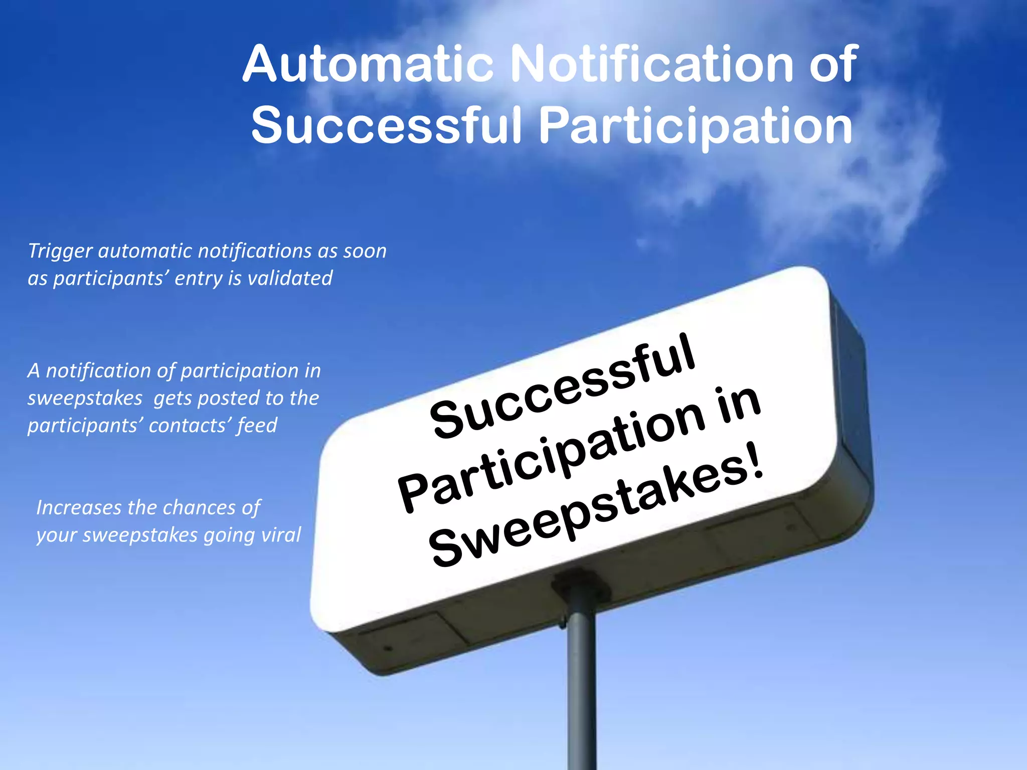 Automatic Notification of
Successful Participation
Trigger automatic notifications as soon
as participants’ entry is validated
A notification of participation in
sweepstakes gets posted to the
participants’ contacts’ feed
Increases the chances of
your sweepstakes going viral