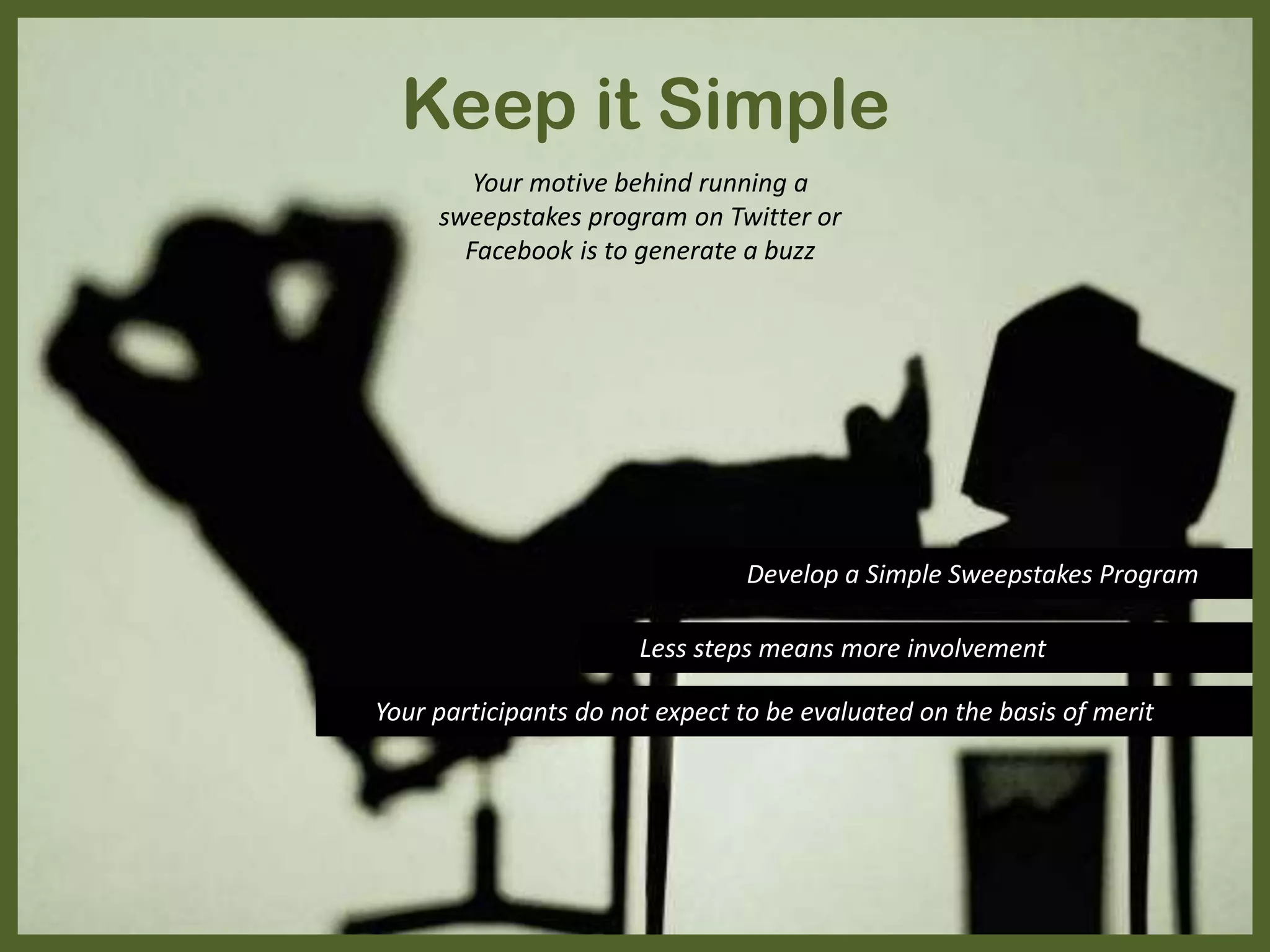 Your motive behind running a
sweepstakes program on Twitter or
Facebook is to generate a buzz
Develop a Simple Sweepstakes Program
Less steps means more involvement
Your participants do not expect to be evaluated on the basis of merit
Keep it Simple