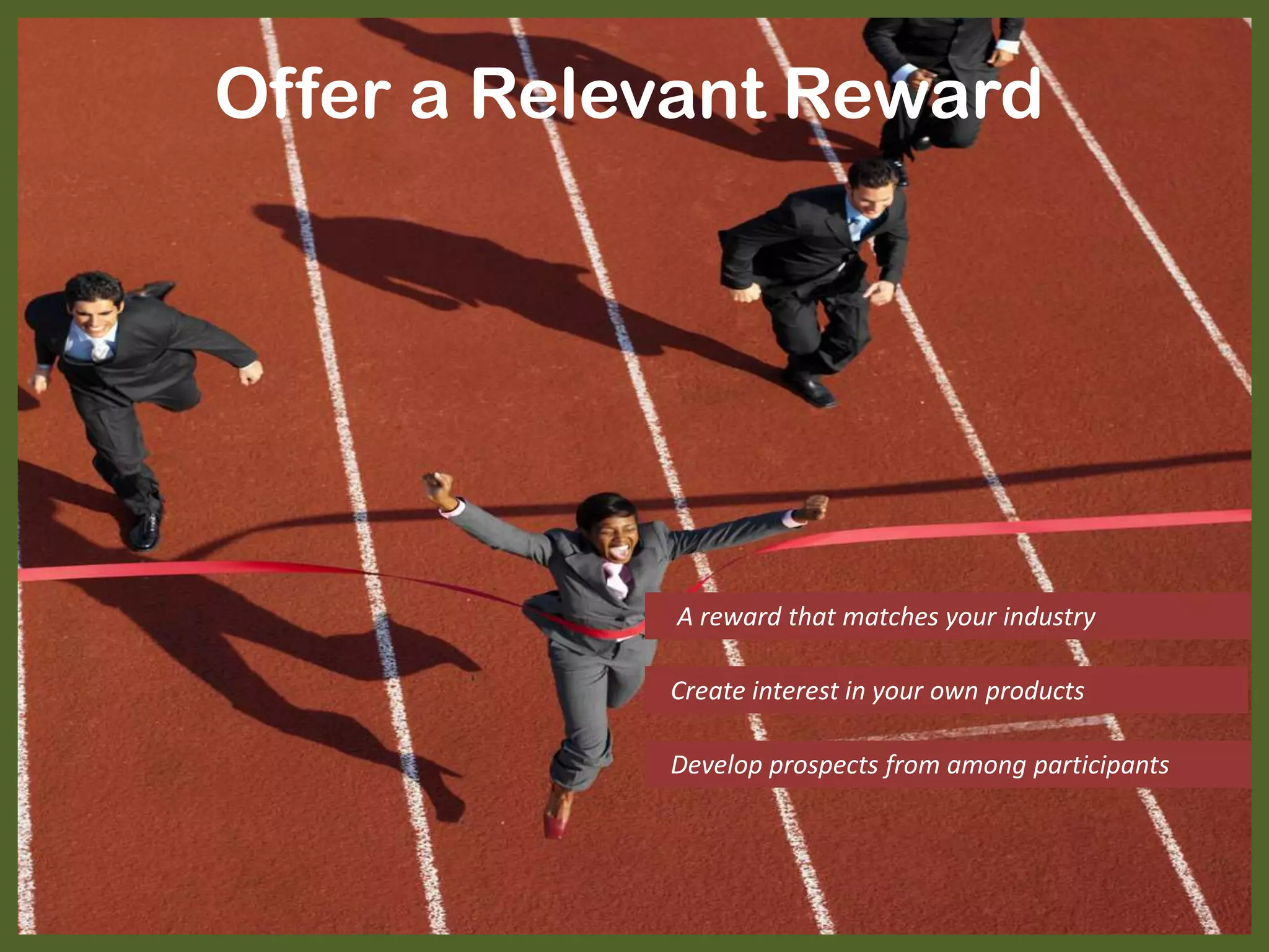 Offer a Relevant Reward
A reward that matches your industry
Create interest in your own products
Develop prospects from among participants