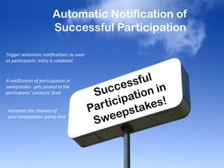 Automatic Notification of
Successful Participation
Trigger automatic notifications as soon
as participants’ entry is validated
A notification of participation in
sweepstakes gets posted to the
participants’ contacts’ feed
Increases the chances of
your sweepstakes going viral
 