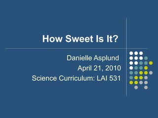 How Sweet Is It?  Danielle Asplund  April 21, 2010 Science Curriculum: LAI 531 