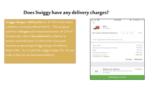 DoesSwiggy have any delivery charges?
Swiggy chargesa delivery fee on 30-35% of the orders
it delivers, a company official told FE....Thecompany
said that it chargeseach restaurant between 20-25% of
its total ordervalue it hasdelivered as a feefor its
services and hold about 15-20% of the restaurants'
business on an average.Swiggycharges the delivery
below200/-. As it is said that swiggy charges 30/- for any
orderas they for aretimebound delivery.
 