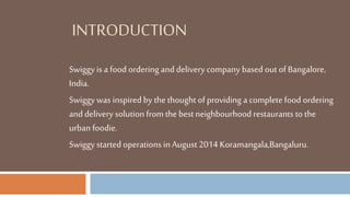 INTRODUCTION
Swiggy is a food ordering and delivery company based out of Bangalore,
India.
Swiggy was inspired by thethoughtof providing a complete food ordering
and delivery solutionfrom the best neighbourhood restaurants to the
urban foodie.
Swiggy started operations in August 2014 Koramangala,Bangaluru.
 