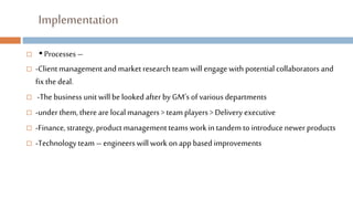 Implementation
 ▪ Processes –
 -Clientmanagementand market research team will engagewith potential collaborators and
fix the deal.
 -The business unit willbe looked after by GM’s of various departments
 -under them, there are localmanagers> team players > Delivery executive
 -Finance,strategy, product managementteams workin tandem to introducenewer products
 -Technologyteam – engineers willwork onappbased improvements
 