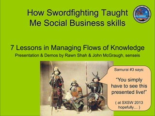 How Swordfighting Taught
      Me Social Business skills

7 Lessons in Managing Flows of Knowledge
 Presentation & Demos by Rawn Shah & John McGraugh, senseis


                                               Samurai #3 says:

                                               “You simply
                                             have to see this
                                             presented live!”
                                               ( at SXSW 2013
                                                 hopefully… )
 