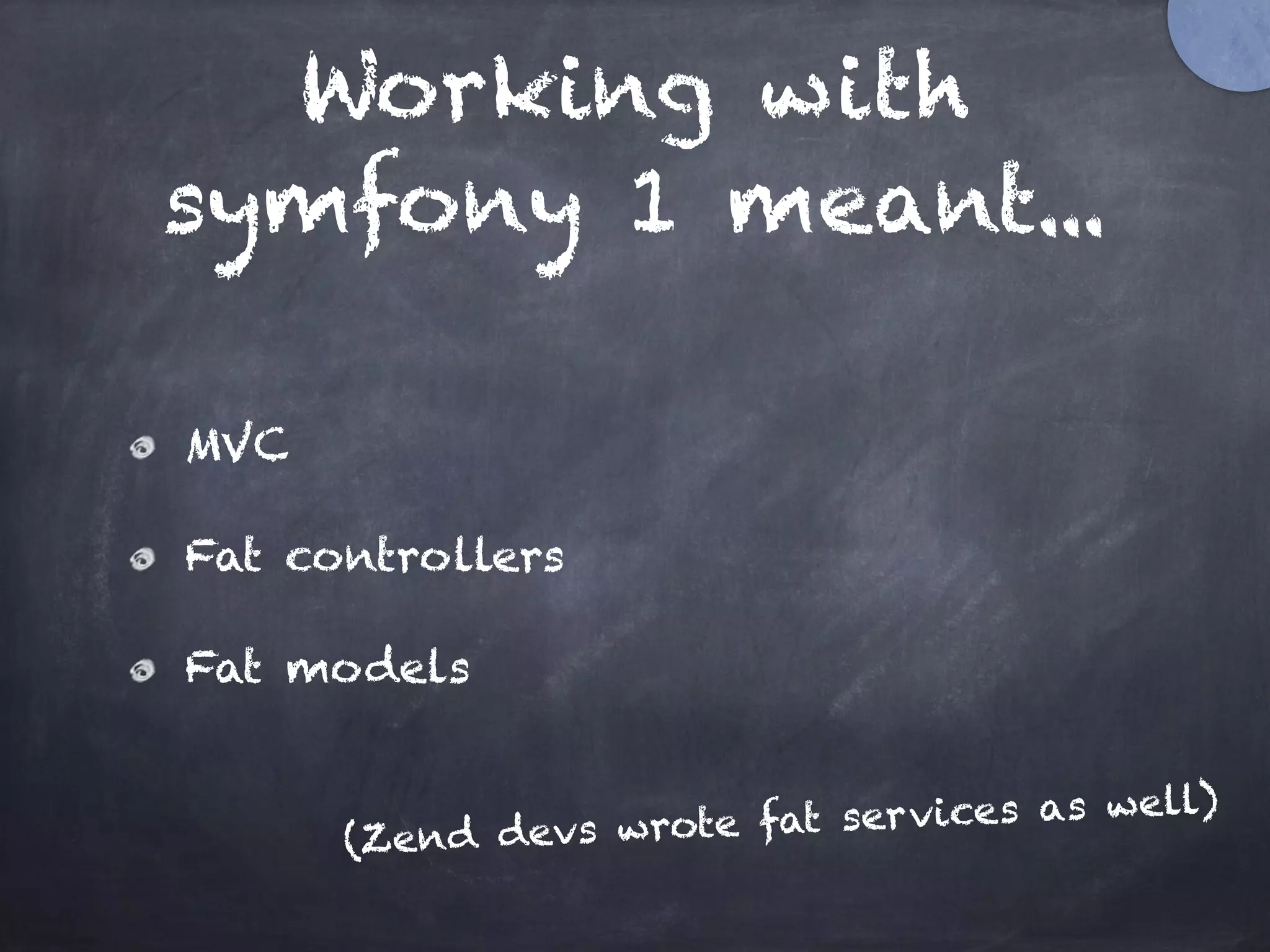 Working with
symfony 1 meant...
MVC
Fat controllers
Fat models
(Zend devs wrote fat services as well)
 