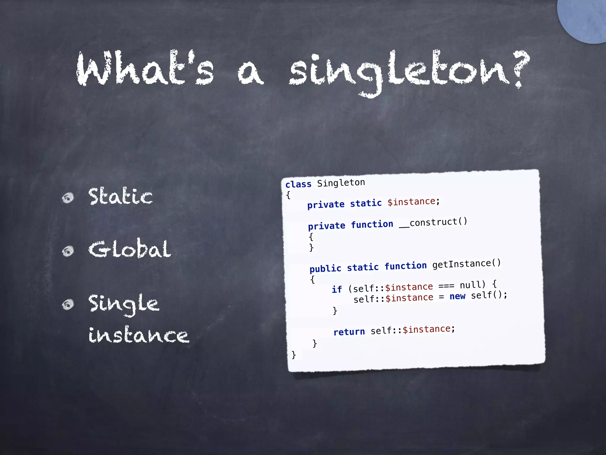 What's a singleton?
Static
Global
Single
instance
class Singleton 
{ 
private static $instance; 
 
private function __construct() 
{ 
} 
 
public static function getInstance() 
{ 
if (self::$instance === null) { 
self::$instance = new self(); 
} 
 
return self::$instance; 
} 
}
 