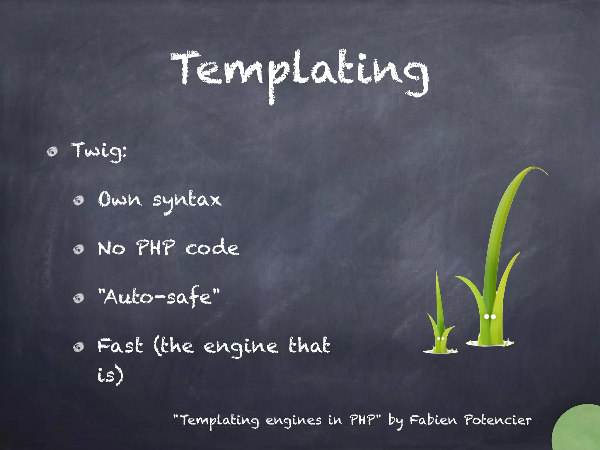 Templating
Twig:
Own syntax
No PHP code
"Auto-safe"
Fast (the engine that
is)
"Templating engines in PHP" by Fabien Potencier
 