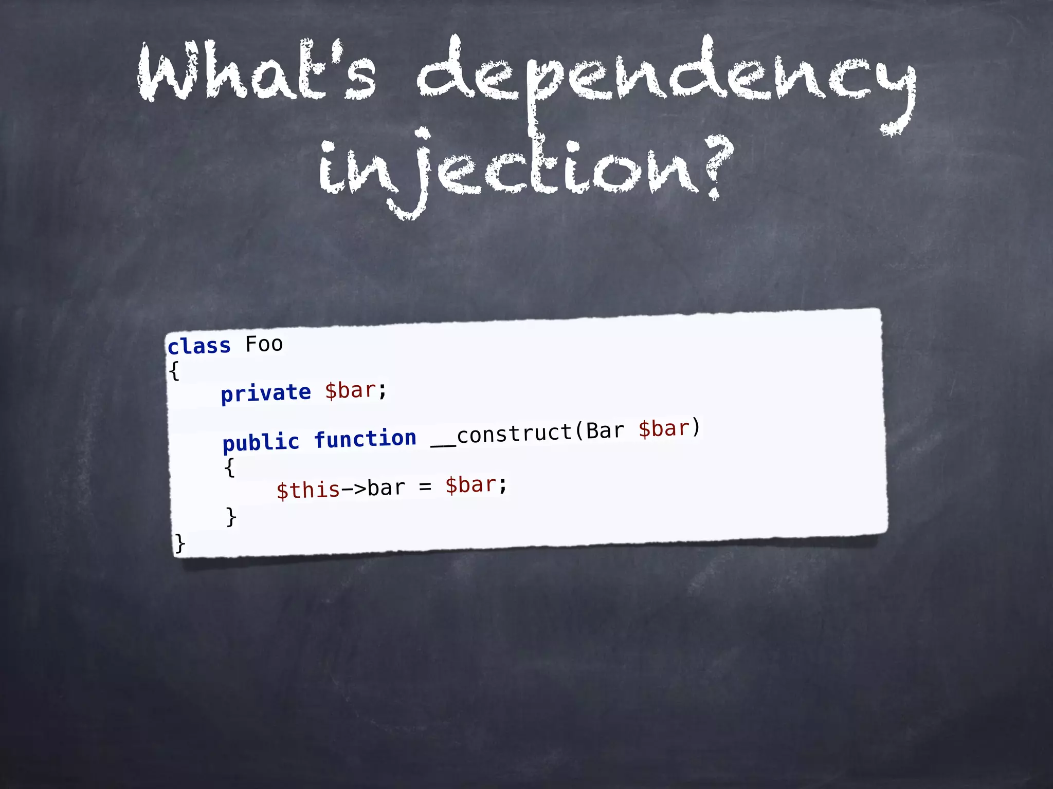 What's dependency
injection?
class Foo 
{ 
private $bar; 
 
public function __construct(Bar $bar) 
{ 
$this->bar = $bar; 
} 
}
 