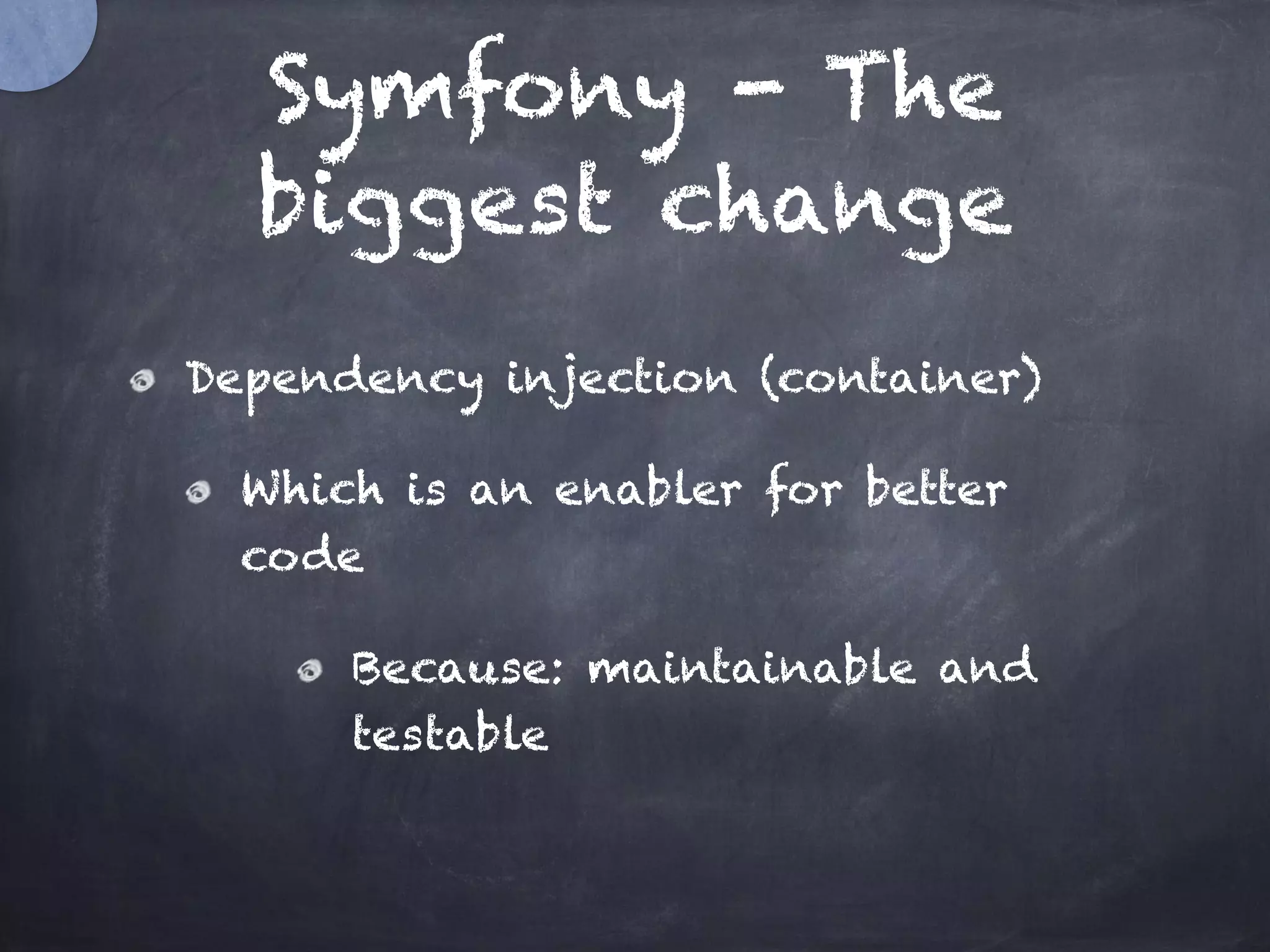 Symfony - The
biggest change
Dependency injection (container)
Which is an enabler for better
code
Because: maintainable and
testable
 