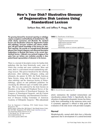 How’s Your Disk? Illustrative Glossary
of Degenerative Disk Lesions Using
Standardized Lexicon
SoHyun Boo, MD, and Jeffery P. Hogg, MD
The growing demand for structured reporting in radiology
requires acceptance and familiarity of standard terms. This
article clearly summarizes and illustrates the standard
lexicon and classiﬁcation scheme for degenerative lumbar
disk pathology. First-year residents and veteran radiolo-
gists will gain/refresh knowledge of the lexicon for stan-
dard reporting. We provide an example-based illustrated
glossary that contains diagrams and referenced descriptive
explanations to illustrate disk lesions in the current stan-
dardized lexicon. Collected cross-sectional imaging of the
spine from our tertiary care institution provides a clear
patient-based representation of elements in the lexicon.
There is a myriad of descriptive terms for lumbar disk
pathology that has been historically used, some of
which may overlap and cause confusion. More and
more, there is a movement toward standardizing radi-
ology lexicon. This proves beneﬁcial for the referring
physicians, other radiology colleagues, coding, and
ultimately, the patient. In 2001, the North American
Spine Society, along with the American Society of
spine radiology and the American Society of Neuro-
radiology, agreed on and published guidelines for
classifying the different types of lumbar disk pathol-
ogy. This was also endorsed by the Joint Section on
Disorders of the Spine and Peripheral Nerves of the
American Association of Neurological Surgeons, the
Congress of Neurological Surgeons, and the Current
Procedural Terminology and International Classiﬁca-
tion of Diseases Coding Committee of American
Academy of Orthopedic Surgeons.1
This educational
article summarizes the standard nomenclature and
classiﬁcation scheme (Table 1). Speciﬁcally, the clas-
siﬁcation of degenerative/traumatic lesions has histor-
ically been confounding in the numerous terms used.
A systematic approach is offered to help guide the
evaluation of the disk lesion with provided examples.
Normal
Morphologically, normal adult disks have a bilocular
appearance due to development of a central horizontal
From the Department of Radiology, WVU Health Sciences Center,
Morgantown, WV.
Reprint requests: SoHyun Boo, MD, Robert C. Byrd Health Sciences Center,
Box 9235 HSC, Morgantown, WV 26506. E-mail: sboo@hsc.wvu.edu.
Curr Probl Diagn Radiol 2010;39:118-124.
© 2010 Mosby, Inc. All rights reserved.
0363-0188/2010/$36.00 ϩ 0
doi:10.1067/j.cpradiol.2009.07.002
FIG 1. Normal bilocular appearing disk.
TABLE 1. Classiﬁcation of disk lesions
Normal
Congenital/developmental variant
Degenerative/traumatic lesion
Inﬂammation/infection
Neoplasia
Morphologic variant of unknown signiﬁcance
118 Curr Probl Diagn Radiol, May/June 2010
 