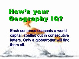 How’s yourHow’s your
Geography IQ?Geography IQ?
Each sentence conceals a worldEach sentence conceals a world
capital, spelled out in consecutivecapital, spelled out in consecutive
letters. Only a globetrotter will findletters. Only a globetrotter will find
them all.them all.
 