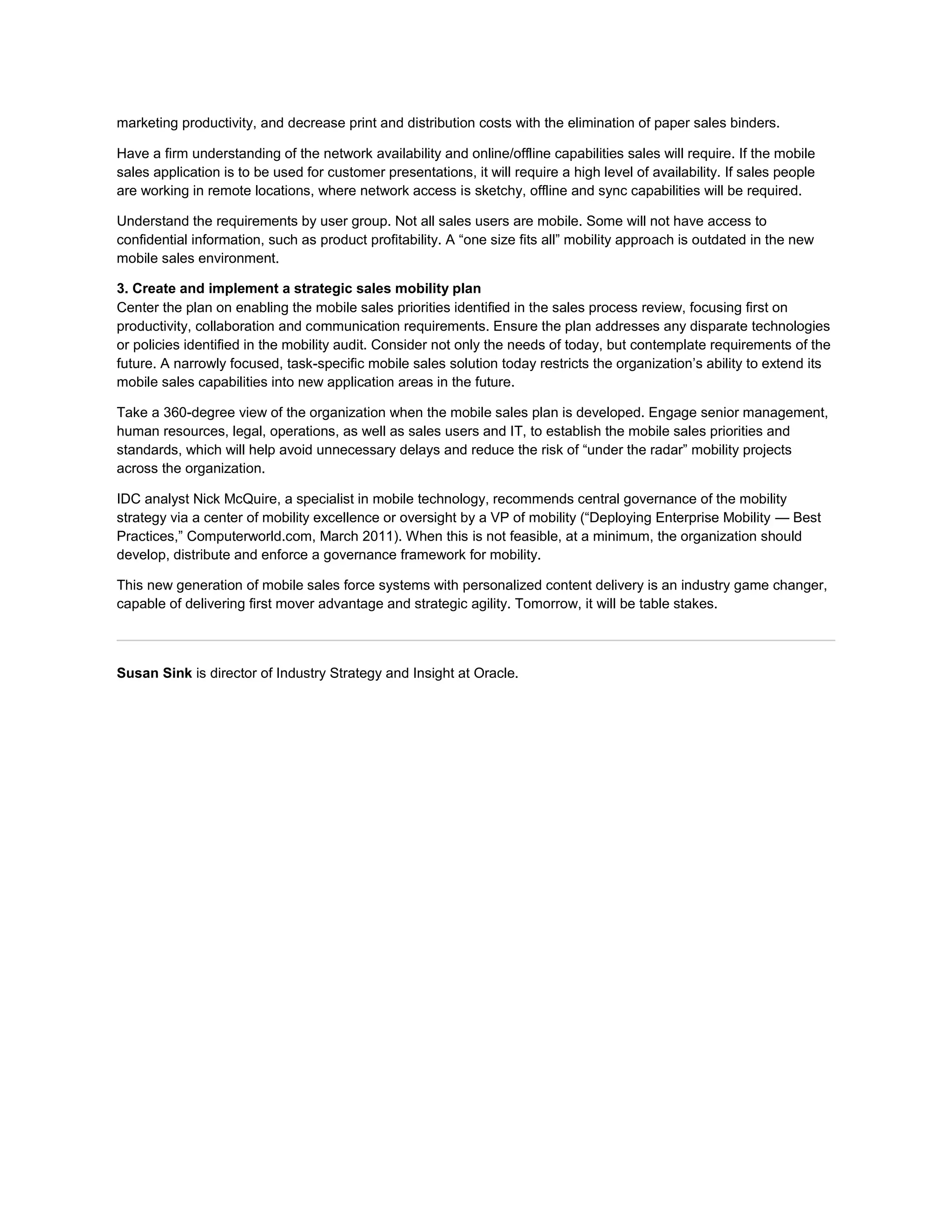 marketing productivity, and decrease print and distribution costs with the elimination of paper sales binders.

Have a firm understanding of the network availability and online/offline capabilities sales will require. If the mobile
sales application is to be used for customer presentations, it will require a high level of availability. If sales people
are working in remote locations, where network access is sketchy, offline and sync capabilities will be required.

Understand the requirements by user group. Not all sales users are mobile. Some will not have access to
confidential information, such as product profitability. A “one size fits all” mobility approach is outdated in the new
mobile sales environment.

3. Create and implement a strategic sales mobility plan
Center the plan on enabling the mobile sales priorities identified in the sales process review, focusing first on
productivity, collaboration and communication requirements. Ensure the plan addresses any disparate technologies
or policies identified in the mobility audit. Consider not only the needs of today, but contemplate requirements of the
future. A narrowly focused, task-specific mobile sales solution today restricts the organization’s ability to extend its
mobile sales capabilities into new application areas in the future.

Take a 360-degree view of the organization when the mobile sales plan is developed. Engage senior management,
human resources, legal, operations, as well as sales users and IT, to establish the mobile sales priorities and
standards, which will help avoid unnecessary delays and reduce the risk of “under the radar” mobility projects
across the organization.

IDC analyst Nick McQuire, a specialist in mobile technology, recommends central governance of the mobility
strategy via a center of mobility excellence or oversight by a VP of mobility (“Deploying Enterprise Mobility — Best
Practices,” Computerworld.com, March 2011). When this is not feasible, at a minimum, the organization should
develop, distribute and enforce a governance framework for mobility.

This new generation of mobile sales force systems with personalized content delivery is an industry game changer,
capable of delivering first mover advantage and strategic agility. Tomorrow, it will be table stakes.



Susan Sink is director of Industry Strategy and Insight at Oracle.
 