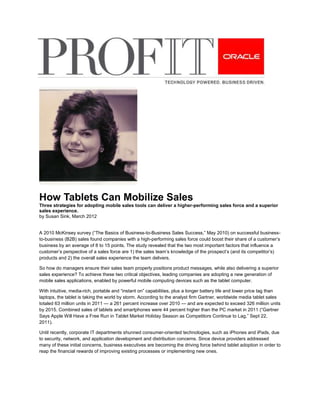 How Tablets Can Mobilize Sales
Three strategies for adopting mobile sales tools can deliver a higher-performing sales force and a superior
sales experience.
by Susan Sink, March 2012


A 2010 McKinsey survey (“The Basics of Business-to-Business Sales Success,” May 2010) on successful business-
to-business (B2B) sales found companies with a high-performing sales force could boost their share of a customer’s
business by an average of 8 to 15 points. The study revealed that the two most important factors that influence a
customer’s perspective of a sales force are 1) the sales team’s knowledge of the prospect’s (and its competitor’s)
products and 2) the overall sales experience the team delivers.

So how do managers ensure their sales team properly positions product messages, while also delivering a superior
sales experience? To achieve these two critical objectives, leading companies are adopting a new generation of
mobile sales applications, enabled by powerful mobile computing devices such as the tablet computer.

With intuitive, media-rich, portable and “instant on” capabilities, plus a longer battery life and lower price tag than
laptops, the tablet is taking the world by storm. According to the analyst firm Gartner, worldwide media tablet sales
totaled 63 million units in 2011 — a 261 percent increase over 2010 — and are expected to exceed 326 million units
by 2015. Combined sales of tablets and smartphones were 44 percent higher than the PC market in 2011 (“Gartner
Says Apple Will Have a Free Run in Tablet Market Holiday Season as Competitors Continue to Lag,” Sept 22,
2011).

Until recently, corporate IT departments shunned consumer-oriented technologies, such as iPhones and iPads, due
to security, network, and application development and distribution concerns. Since device providers addressed
many of these initial concerns, business executives are becoming the driving force behind tablet adoption in order to
reap the financial rewards of improving existing processes or implementing new ones.
 