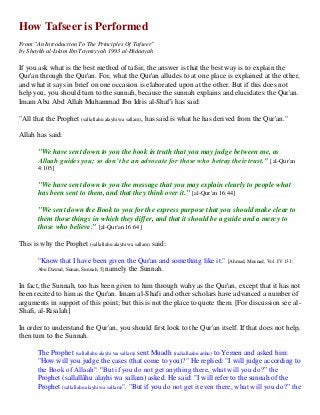 How Tafseer is Performed 
From "An Introduction To The Principles Of Tafseer" 
by Shaykh ul-Islam Ibn Taymiyyah 1993 al-Hidaayah 
If you ask what is the best method of tafsir, the answer is that the best way is to explain the Qur'an through the Qur'an. For, what the Qur'an alludes to at one place is explained at the other, and what it says in brief on one occasion is elaborated upon at the other. But if this does not help you, you should turn to the sunnah, because the sunnah explains and elucidates the Qur'an. Imam Abu Abd Allah Muhammad Ibn Idris al-Shaf'i has said: 
"All that the Prophet (sallallahu alayhi wa sallam), has said is what he has derived from the Qur'an." 
Allah has said: 
"We have sent down to you the book in truth that you may judge between me, as Allaah guides you; so don’t be an advocate for those who betray their trust." [al-Qur'an 4:105] 
"We have sent down to you the message that you may explain clearly to people what has been sent to them, and that they think over it." [al-Qur'an 16:44] 
"We sent down the Book to you for the express purpose that you should make clear to them those things in which they differ, and that it should be a guide and a mercy to those who believe." [al-Qur'an 16:64] 
This is why the Prophet (sallallahu alayhi wa sallam) said: 
"Know that I have been given the Qur'an and something like it." [Ahmad, Musnad, Vol. IV 131; Abu Dawud, Sunan, Sunnah, 5] namely the Sunnah. 
In fact, the Sunnah, too has been given to him through wahy as the Qur'an, except that it has not been recited to him as the Qur'an. Imam al-Shafi and other scholars have advanced a number of arguments in support of this point; but this is not the place to quote them. [For discussion see al- Shafi, al-Risalah] 
In order to understand the Qur'an, you should first look to the Qur'an itself. If that does not help, then turn to the Sunnah. 
The Prophet (sallallahu alayhi wa sallam) sent Muadh (radiallaahu anhu) to Yemen and asked him: "How will you judge the cases (that come to you)?" He replied: "I will judge according to the Book of Allaah". "But if you do not get anything there, what will you do?” the Prophet (sallallâhu alayhi wa sallam) asked. He said: "I will refer to the sunnah of the Prophet (sallallahu alayhi wa sallam)". "But if you do not get it even there, what will you do?” the  