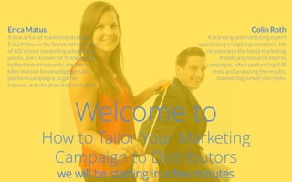 Welcome to
How to Tailor Your Marketing
Campaign to Distributors
we will be starting in a few minutes
Colin Roth
A branding and marketing expert
specializing in digital promotions. He
incorporates the latest marketing
trends and research into his
campaigns, often performing A/B
tests and analyzing the results,
maximizing conversion rates.
Erica Matus
A true artist of marketing strategy,
Erica Matus is the brains behind some
of ASI's most compelling advertising
pieces. She's known for branding the
hottest industry events, she has a
killer instinct for developing multi-
platform campaigns to garner
interest, and she does it all with style.
 