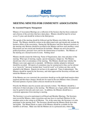 MEETING MINUTES FOR COMMUNITY ASSOCIATIONS
By Associated Property Management

Minutes of Association Meetings are a reflection of the business that has been conducted
and a history of the activities that have taken place. Minutes should be kept for at least
seven (7) years and should be written in the third person.

The agenda of the meeting should be followed and the Minutes also follow the same
format. The Minutes should be written in the abbreviated style and should only include the
business affairs of the association. During the Old Business and New Business portions of
the meeting only Motions should be recorded in the Minutes and how each members voted.
Discussions are not crucial and should not be included. Minutes are not to be used for
political positions, personal views and for the denunciation of members. The Minutes of
the meeting are a factual record of events. Nothing more!

Minutes should contain the following: Name of Organization, date, time and place of the
meeting. What type of meeting, regular, special emergency, budget etc. The Minutes
should state who is in attendance of the meeting. The Minutes should state whether the
Minutes were read, approved or amended. All Motions whether adopted or defeated
should be recorded. All reports of committees may be summarized or they can be referred
to as “given by”, but never include them “word for word” or if written out, they can be
attached to the Minutes. Reports do not have to be approved. Time of adjournment. The
Minutes should be signed by the Secretary, and when approved the Secretary will date and
initial the Minutes as well.

If the Minutes are ever corrected, the corrections should go on the right hand margin where
required and then these changes should also be stated in the next Minutes when corrected.
Personal opinions of praise and/or criticism should not be recorded.

Overall, the Minutes must be accurate and concisely written. The Minutes should be a
reflection of what took place at the meeting. The Minutes are a legal, public document and
may be quoted in lawsuits and court cases. In addition, the Minutes should have a
consistent appearance from meeting to meeting.

The Secretary is an active participant in all Board and Member Meetings. The Secretary
must record the Minutes, make corrections and may have to read back Motions for the
members prior to the voting on all Motions. Yet, at the same time, the Secretary is to also
participate in the meeting itself. The Secretary should keep the Minutes Book up to date
and legible. The Minute Book or copies of the Minutes should be available for the
members at all times. Make sure that the Minutes are in a protected area, where they
 