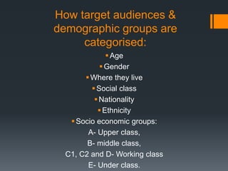 How target audiences &
demographic groups are
categorised:
Age
Gender
Where they live
Social class
Nationality
Ethnicity
Socio economic groups:
A- Upper class,
B- middle class,
C1, C2 and D- Working class
E- Under class.
 