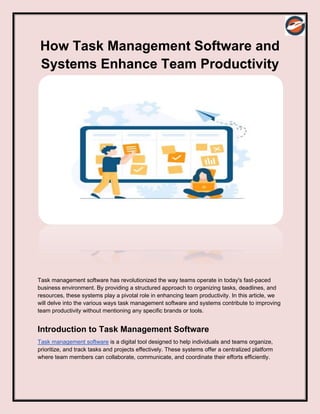 How Task Management Software and
Systems Enhance Team Productivity
Task management software has revolutionized the way teams operate in today's fast-paced
business environment. By providing a structured approach to organizing tasks, deadlines, and
resources, these systems play a pivotal role in enhancing team productivity. In this article, we
will delve into the various ways task management software and systems contribute to improving
team productivity without mentioning any specific brands or tools.
Introduction to Task Management Software
Task management software is a digital tool designed to help individuals and teams organize,
prioritize, and track tasks and projects effectively. These systems offer a centralized platform
where team members can collaborate, communicate, and coordinate their efforts efficiently.
 