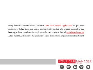 Every business owners wants to have their own mobile application to get more
customers. Today, there are lots of companies in market who makes a complete taxi
booking software and mobile application for taxi business, but all taxi dispatch system
& taxi mobile application’s features aren’t same as another company. It’s quite different.
 