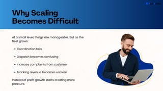 Why Scaling
Becomes Difficult
At a small level, things are manageable. But as the
fleet grows:
Coordination fails
Dispatch becomes confusing
Increase complaints from customer
Tracking revenue becomes unclear
Instead of profit growth starts creating more
pressure.
 